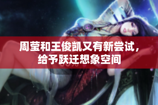 周莹和王俊凯又有新尝试，给予跃迁想象空间