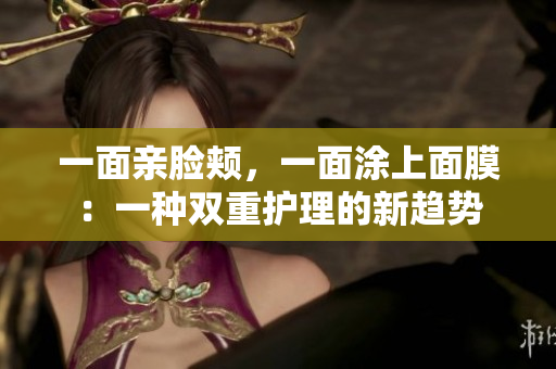 一面亲脸颊，一面涂上面膜：一种双重护理的新趋势