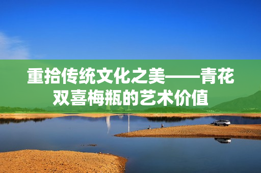 重拾传统文化之美——青花双喜梅瓶的艺术价值