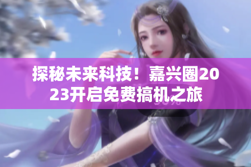 探秘未来科技！嘉兴圈2023开启免费搞机之旅