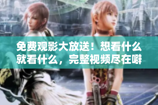 免费观影大放送！想看什么就看什么，完整视频尽在噼里啪啦！