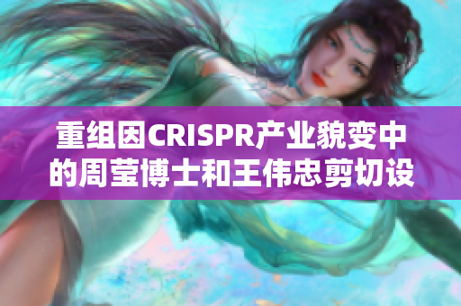 重组因CRISPR产业貌变中的周莹博士和王伟忠剪切设计技术