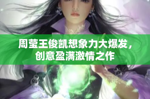 周莹王俊凯想象力大爆发，创意盈满激情之作