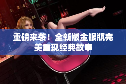 重磅来袭！全新版金银瓶完美重现经典故事