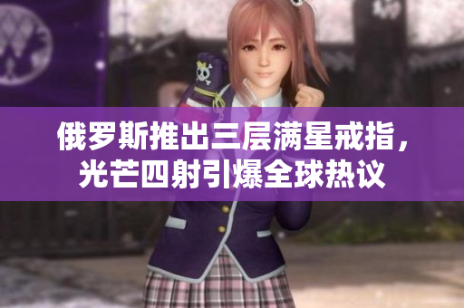 俄罗斯推出三层满星戒指，光芒四射引爆全球热议