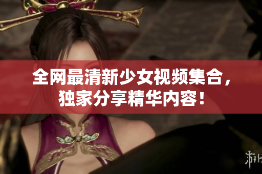 全网最清新少女视频集合，独家分享精华内容！