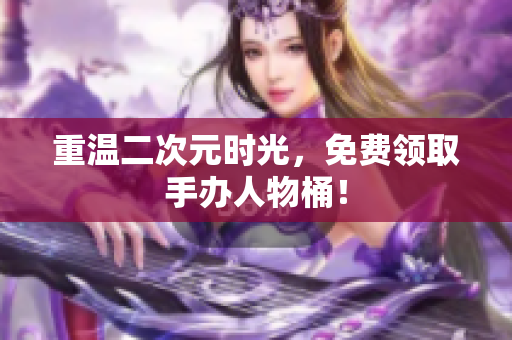 重温二次元时光，免费领取手办人物桶！