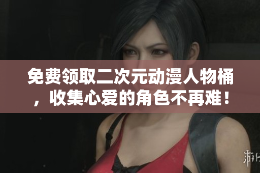 免费领取二次元动漫人物桶，收集心爱的角色不再难！