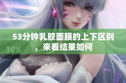 53分钟乳胶面膜的上下区别，来看结果如何
