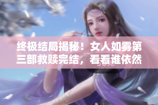 终极结局揭秘！女人如雾第三部救赎完结，看看谁依然活着！