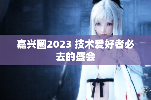 嘉兴圈2023 技术爱好者必去的盛会