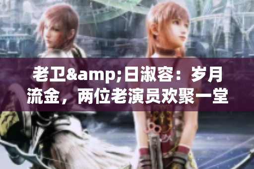 老卫&日淑容：岁月流金，两位老演员欢聚一堂
