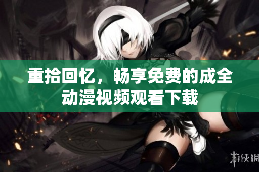 重拾回忆，畅享免费的成全动漫视频观看下载