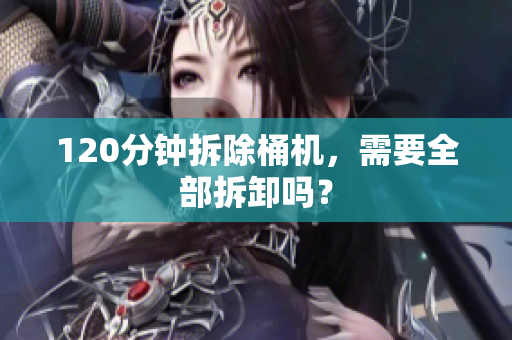 120分钟拆除桶机，需要全部拆卸吗？