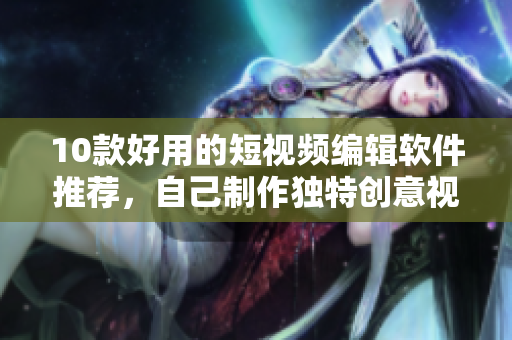 10款好用的短视频编辑软件推荐，自己制作独特创意视频