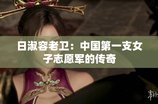 日淑容老卫：中国第一支女子志愿军的传奇