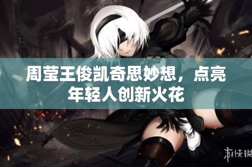 周莹王俊凯奇思妙想，点亮年轻人创新火花
