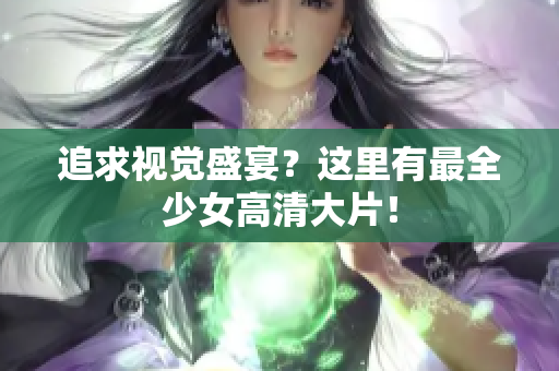 追求视觉盛宴？这里有最全少女高清大片！