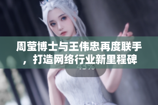 周莹博士与王伟忠再度联手，打造网络行业新里程碑