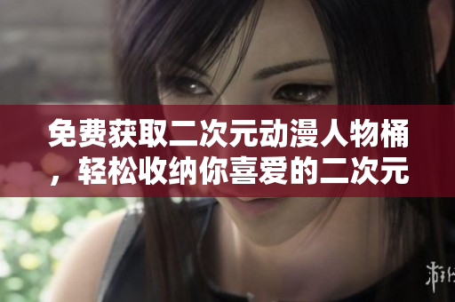 免费获取二次元动漫人物桶，轻松收纳你喜爱的二次元角色！