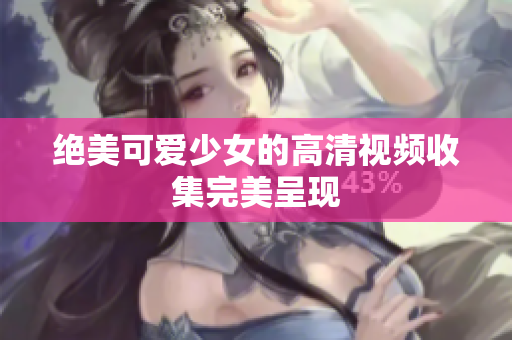 绝美可爱少女的高清视频收集完美呈现