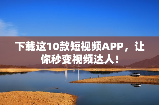 下载这10款短视频APP，让你秒变视频达人！