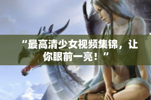 “最高清少女视频集锦，让你眼前一亮！”