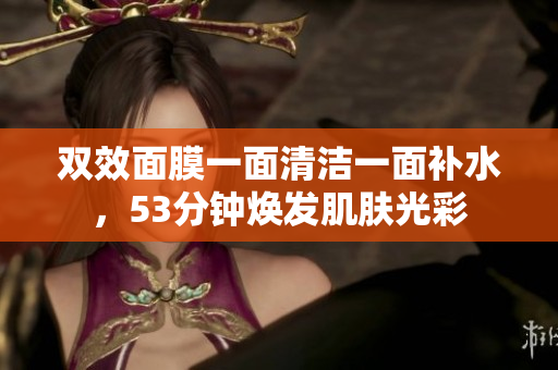 双效面膜一面清洁一面补水，53分钟焕发肌肤光彩