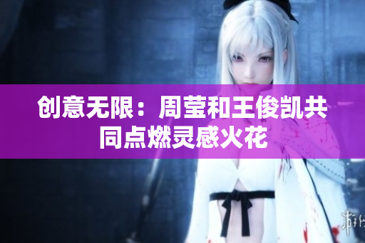 创意无限：周莹和王俊凯共同点燃灵感火花