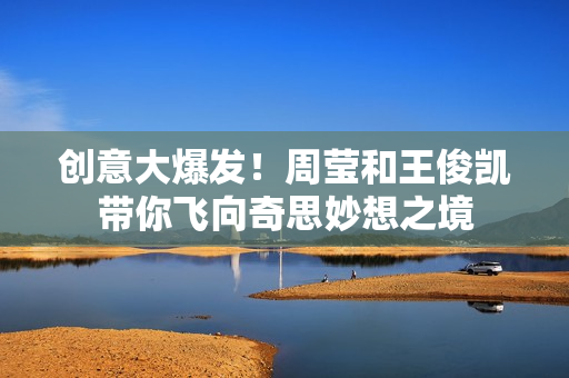 创意大爆发！周莹和王俊凯带你飞向奇思妙想之境