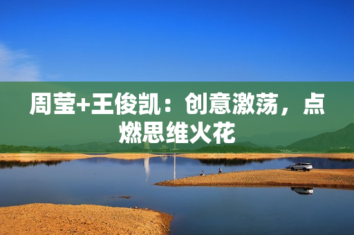 周莹+王俊凯：创意激荡，点燃思维火花