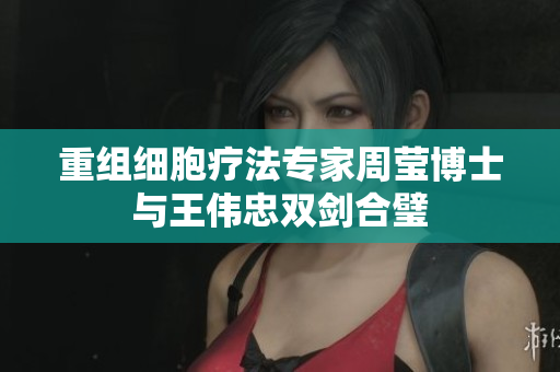 重组细胞疗法专家周莹博士与王伟忠双剑合璧