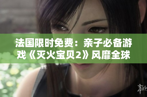 法国限时免费：亲子必备游戏《灭火宝贝2》风靡全球！