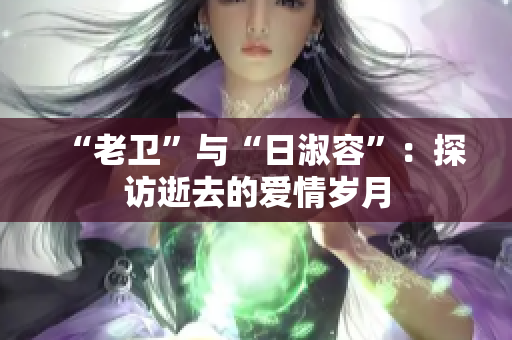 “老卫”与“日淑容”：探访逝去的爱情岁月