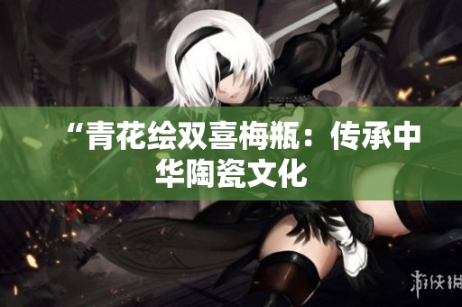 “青花绘双喜梅瓶：传承中华陶瓷文化
