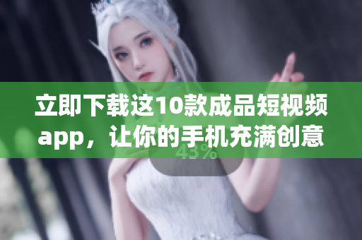 立即下载这10款成品短视频app，让你的手机充满创意与灵感！