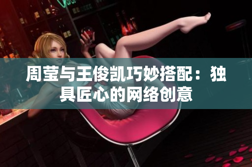 周莹与王俊凯巧妙搭配：独具匠心的网络创意