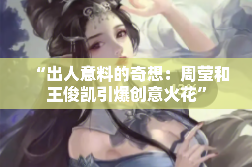 “出人意料的奇想：周莹和王俊凯引爆创意火花”