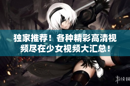 独家推荐！各种精彩高清视频尽在少女视频大汇总！
