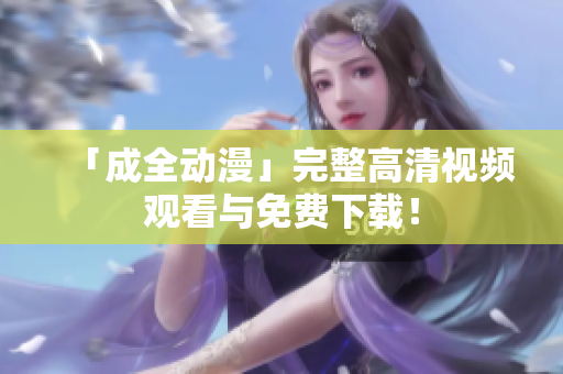 「成全动漫」完整高清视频观看与免费下载！