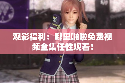 观影福利：噼里啪啦免费视频全集任性观看！