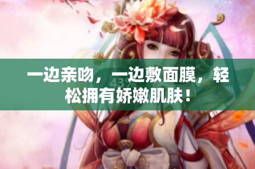一边亲吻，一边敷面膜，轻松拥有娇嫩肌肤！