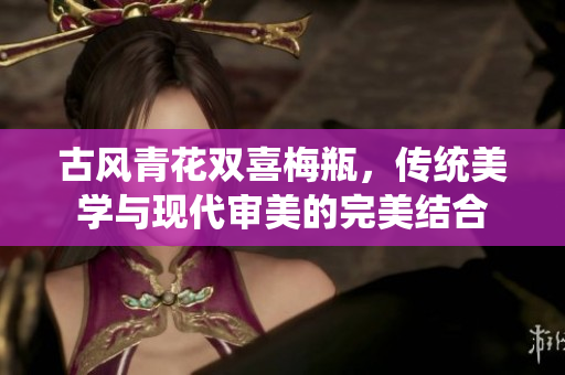 古风青花双喜梅瓶，传统美学与现代审美的完美结合