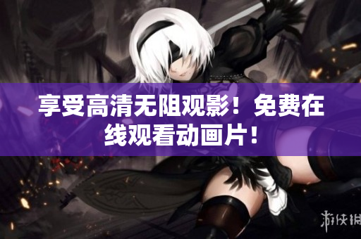 享受高清无阻观影！免费在线观看动画片！