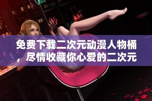 免费下载二次元动漫人物桶，尽情收藏你心爱的二次元角色！