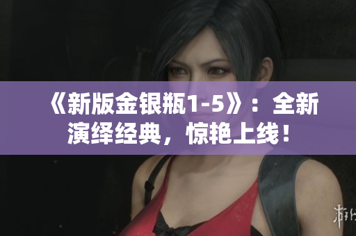 《新版金银瓶1-5》：全新演绎经典，惊艳上线！