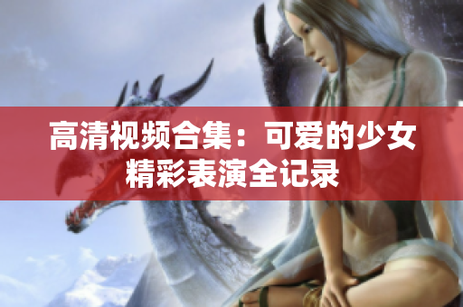 高清视频合集：可爱的少女精彩表演全记录