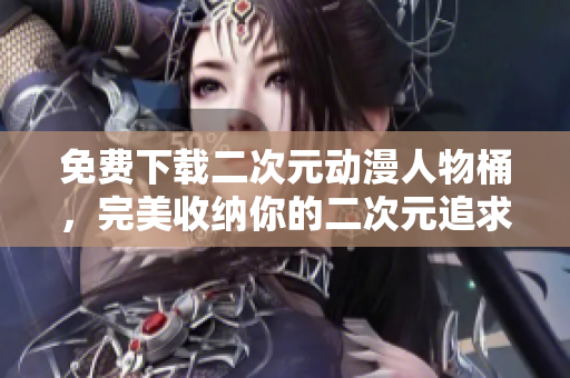 免费下载二次元动漫人物桶，完美收纳你的二次元追求！