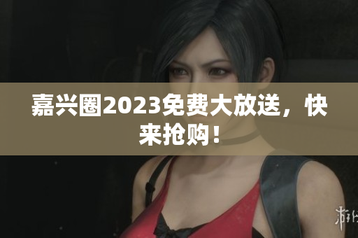 嘉兴圈2023免费大放送，快来抢购！