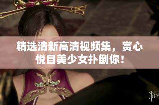 精选清新高清视频集，赏心悦目美少女扑倒你！